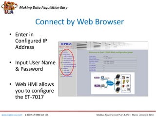 Connect by Web Browser
Making Data Acquisition Easy
• Enter in
Configured IP
Address
• Input User Name
& Password
• Web HMI allows
you to configure
the ET-7017
Modbus Touch Screen PLC’s & I/O | Maria Lemone | 2016www.icpdas-usa.com 1-310-517-9888 ext 105
 