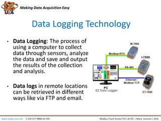 Data Logging Technology
Making Data Acquisition Easy
• Data Logging: The process of
using a computer to collect
data through sensors, analyze
the data and save and output
the results of the collection
and analysis.
• Data logs in remote locations
can be retrieved in different
ways like via FTP and email.
www.icpdas-usa.com 1-310-517-9888 ext 105 Modbus Touch Screen PLC’s & I/O | Maria Lemone | 2016
 
