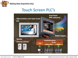 Making Data Acquisition Easy
Touch Screen PLC’s
www.icpdas-usa.com 1-310-517-9888 ext 105 Modbus Touch Screen PLC’s & I/O | Maria Lemone | 2016
 