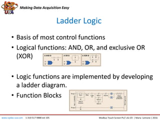 Making Data Acquisition Easy
Ladder Logic
• Basis of most control functions
• Logical functions: AND, OR, and exclusive OR
(XOR)
• Logic functions are implemented by developing
a ladder diagram.
• Function Blocks
Modbus Touch Screen PLC’s & I/O | Maria Lemone | 2016www.icpdas-usa.com 1-310-517-9888 ext 105
 
