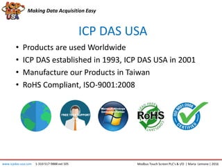 Making Data Acquisition Easy
ICP DAS USA
• Products are used Worldwide
• ICP DAS established in 1993, ICP DAS USA in 2001
• Manufacture our Products in Taiwan
• RoHS Compliant, ISO-9001:2008
Modbus Touch Screen PLC’s & I/O | Maria Lemone | 2016www.icpdas-usa.com 1-310-517-9888 ext 105
 