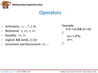 Making Data Acquisition Easy
Operators
• Arithmetic: +, -, *, /, %
• Relational: >, >=, <, <=
• Equality: ==, !=
• Logical: && (and), || (or
• Increment and Decrement: ++, --
www.icpdas-usa.com 1-310-517-9888 ext 105 Modbus Touch Screen PLC’s & I/O | Maria Lemone | 2016
Example:
if (x !=y) && (c==b)
{
a=c + d*b;
a++;
}
 