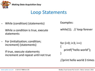 Making Data Acquisition Easy
Loop Statements
• While (condition) {statements}
While a condition is true, execute
statements
• For (initialization; condition;
increment) {statements}
If true, execute statements
increment and repeat until not true
www.icpdas-usa.com 1-310-517-9888 ext 105 Modbus Touch Screen PLC’s & I/O | Maria Lemone | 2016
Examples:
while(1); // loop forever
for (i=0; i<3; i++)
{
printf(“hello world”);
}
//print hello world 3 times
 