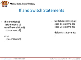 Making Data Acquisition Easy
If and Switch Statements
• If (condition1)
{statements1}
else if (condition2)
{statements2}
else
{statementsn}
www.icpdas-usa.com 1-310-517-9888 ext 105 Modbus Touch Screen PLC’s & I/O | Maria Lemone | 2016
• Switch (expression){
case 1: statements
case 2: statements
default: statements
}
 