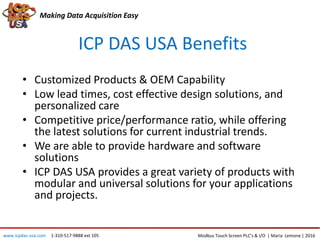 ICP DAS USA Benefits
• Customized Products & OEM Capability
• Low lead times, cost effective design solutions, and
personalized care
• Competitive price/performance ratio, while offering
the latest solutions for current industrial trends.
• We are able to provide hardware and software
solutions
• ICP DAS USA provides a great variety of products with
modular and universal solutions for your applications
and projects.
Making Data Acquisition Easy
Modbus Touch Screen PLC’s & I/O | Maria Lemone | 2016www.icpdas-usa.com 1-310-517-9888 ext 105
 