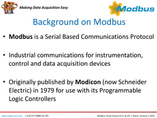 Background on Modbus
Making Data Acquisition Easy
• Modbus is a Serial Based Communications Protocol
• Industrial communications for instrumentation,
control and data acquisition devices
• Originally published by Modicon (now Schneider
Electric) in 1979 for use with its Programmable
Logic Controllers
Modbus Touch Screen PLC’s & I/O | Maria Lemone | 2016www.icpdas-usa.com 1-310-517-9888 ext 105
 