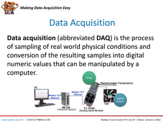 Data Acquisition
Making Data Acquisition Easy
Data acquisition (abbreviated DAQ) is the process
of sampling of real world physical conditions and
conversion of the resulting samples into digital
numeric values that can be manipulated by a
computer.
Temp.
Digital
Output
Modbus Touch Screen PLC’s & I/O | Maria Lemone | 2016www.icpdas-usa.com 1-310-517-9888 ext 105
 
