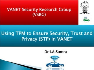 Using TPM to Ensure Security, Trust and
Privacy (STP) in VANET
VANET Security Research Group
(VSRG)
Dr I.A.Sumra
 