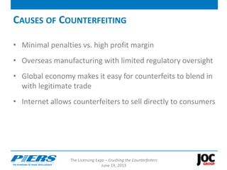The Licensing Expo – Crushing the Counterfeiters
June 19, 2013
CAUSES OF COUNTERFEITING
• Minimal penalties vs. high profit margin
• Overseas manufacturing with limited regulatory oversight
• Global economy makes it easy for counterfeits to blend in
with legitimate trade
• Internet allows counterfeiters to sell directly to consumers
 