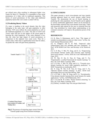 IJRET: International Journal of Research in Engineering and Technology eISSN: 2319-1163 | pISSN: 2321-7308
__________________________________________________________________________________________
Volume: 03 Special Issue: 03 | May-2014 | NCRIET-2014, Available @ http://www.ijret.org 357
get clicked more often resulting in subsequent higher view
counts for them [1]. Therefore it is reasonable to fuse social
prominence of a video with its traditional popularity. This
fusion of social prominence of the video and traditional
popularity factors like view counts is called TAP [2].
3.2 Predicting Bursty Videos
If a topic is trending in the social domain, then the video
belonging to the same topic will gain popularity in other
domains. TAP score reflects the social popularity as well as
the traditional popularity of a video. The ratio of TAP to the
Tscore value will give us the impact of the social signal in
boosting the video popularity. If the value obtained is low,
then the video has high impact of social prominence in
comparison to the adjusted view count score. Thus for a
certain video, if this ratio is significantly lower than for others,
we predict the video will gain bursty popularity.
Fig-2: The process of extracting eigen vectors from the
Transfer graph using Power Iteration technique.
4. CONCLUSIONS
This paper presents a novel cross-domain real time transfer
learning approach based on social streams called Social
Transfer. We demonstrate the use of Social learning in
predicting the video popularity. Social Transfer can be applied
to various multimedia applications which can be boosted by
the knowledge acquired from cross-domain social data. Video
only possesses tags entered by the user or extracted from the
title. Tag enrichment by visual object understanding or by
comment extraction will improve the prediction power of the
model.
REFERENCES
[1]. R. Zhou, S. Khemmarat, and L. Gao, “The impact of
youtube recommendation system on video views,” in Proc. Int.
Conf. Internet Measurement, 2010.
[2]. K. Filippova and K. B. Hall, “Improved video
categorization from text metadata and user comments,” in
Proc. ACM SIGIR Conf. Res. and Develop. in Inf. Retrieval,
2011.
[3]. S. D. Roy, T. Mei, W. Zeng, and S. Li, “Empowering
cross-domain Internet media with real-time topic learning
from social streams,” in Proc. IEEE Int. Conf. Multimedia and
Expo, 2012.
[4]. W. Dai, O. Jin, G. Xue, Q. Yang, and Y. Yu,
“Eigentransfer: a unified framework for transfer learning,” in
Proc. Int. Conf. Mach. Learning, 2009.
[5]. S. D. Roy, T. Mei, W. Zeng, and S. Li, “Towards cross-
domain learning for social video popularity prediction,” in
IEEE Transactions on multimedia, 2013.
[6]. X. Ling, W. Dai, G.-R. Xue, Q. Yang, and Y. Yu,
“Spectral domain transfer learning,” in Proc. ACM Conf.
Knowledge Discovery and Data Mining, 2008
[7]. S. R. Deb, T. Mei, W. Zeng, and S. Li, “Socialtransfer:
Cross-domain transfer learning from social streams for media
applications,” in Proc. ACM Multimedia, 2012.
[8]. F. Lin and W. W. Cohen, “Power iteration clustering,” in
Proc. Int. Conf. Mach. Learning, 2010.
[9]. [Online]. Available: http://trec.nist.gov/data/tweets/.
 