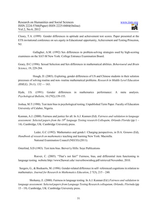 Research on Humanities and Social Sciences                                                  www.iiste.org
ISSN 2224-5766(Paper) ISSN 2225-0484(Online)
Vol.2, No.6, 2012

Cleary, T.A. (1999) Gender differences in aptitude and achievement test scores. Paper presented at the
ETS invitational conference on sex equity in Educational opportunity, Achievement and Testing Princeton,
NJ.

           Gallagher, A.M. (1992) Sex differences in problem-solving strategies used by high-scoring
examinees on the SAT-M New York: College Entrance Examination Board.

Geary, D.C (1996). Sexual Selection and Sex differences in mathematical abilities. Behavioural and Brain
Science, 19, 229-284.

             Hough, D. (2003). Exploring, gender differences of US and Chinese students in their solution
processes of solving routine and non- routine mathematical problems. Research in Middle Level Education
(RMLE), 26 (1), 132 — 163.

Hyde, J.S. (1991). Gender differences             in    mathematics    performance:    A    meta    analysis.
Psychological Bulletin, 10 (792),139-155.

Joshua, M.T (1990). Test item bias in psychological testing, Unpublished Term Paper. Faculty of Education
University of Calaber, Nigeria.

Kunnan, A.J. (2000). Fairness and justice for all. In A.J. Kunnen (Ed). Fairness and validation in language
assessment: Selected papers from the 19th language Testing research Colloquim, Orlando Florida (pp 1 –
14). Cambridge, UK: Cambridge University press.

            Leder, G.C (1992). Mathematics and gendc1: Charging perspectives, in D.A. Grouws (Ed),
Handbook of research on mathematics teaching and learning New York: Macmilla.
            National Examination Council (NECO) (2011).

Osterlind, S.D (1983). Test item bias. Berver1y Hills: Soye Publications

              Roever, C. (2005). “That’s not fair!” Fairness, bias, and differential item functioning in
language testing. website:http://www2hawaii.edu/ roeverbrowinbog.pdf retrieved November, 2010.

 Seegers, G., & Boekaerts, M. (1996). Gender-related difference in self- referenced cognitions in relation to
mathematics. Journal for Research in Mathematics Education, 2 7(3), 215 – 240.

           Shohamy, E. (2000). Fairness in language testing. In A.J. Kunnan (Ed.) Fairness and validation in
language assessment: Selected papers from Language Testing Research colloquium, Orlando, Florinda (pp
15 - 19). Cambridge, UK: Cambridge University press.


                                                       51
 