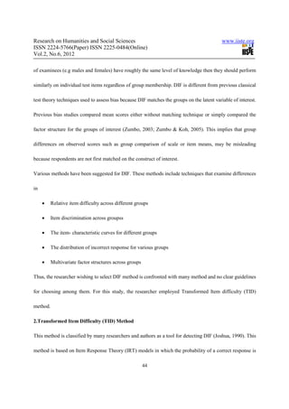 Research on Humanities and Social Sciences                                                  www.iiste.org
ISSN 2224-5766(Paper) ISSN 2225-0484(Online)
Vol.2, No.6, 2012

of examinees (e.g males and females) have roughly the same level of knowledge then they should perform

similarly on individual test items regardless of group membership. DIF is different from previous classical

test theory techniques used to assess bias because DIF matches the groups on the latent variable of interest.

Previous bias studies compared mean scores either without matching technique or simply compared the

factor structure for the groups of interest (Zumbo, 2003; Zumbo & Koh, 2005). This implies that group

differences on observed scores such as group comparison of scale or item means, may be misleading

because respondents are not first matched on the construct of interest.

Various methods have been suggested for DIF. These methods include techniques that examine differences

in

     •    Relative item difficulty across different groups

     •    Item discrimination across groupss

     •    The item- characteristic curves for different groups

     •    The distribution of incorrect response for various groups

     •    Multivariate factor structures across groups

Thus, the researcher wishing to select DIF method is confronted with many method and no clear guidelines

for choosing among them. For this study, the researcher employed Transformed Item difficulty (TID)

method.

2.Transformed Item Difficulty (TID) Method

This method is classified by many researchers and authors as a tool for detecting DIF (Joshua, 1990). This

method is based on Item Response Theory (IRT) models in which the probability of a correct response is

                                                         44
 