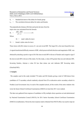 Research on Humanities and Social Sciences                                                    www.iiste.org
ISSN 2224-5766(Paper) ISSN 2225-0484(Online)
Vol.2, No.6, 2012

Sy   =   Standard deviation of the deltas for female group
rxy =    The correlation between deltas for males and females


The perpendicular distance (Di) that each point deviates from the
major arise was calculated from the formula
          AXi − BYi
Di   =              --------------- (3)
           A2 + 1
Where
          Xi =     male’s delta for item i

Yi =     female’s delta value for item i

Those items with (Di) values in excess of ± one unit reveal DIF. The larger Di is, the more biased the item.

A signed transformed difficulty measure of DIF, which preserved both direction and magnitude of DIF, was

obtained by attaching a positive sign to Di if the item reveals DIF in favour of females and a negative sign if

the item reveals DIF in favour of the males. For this study, a value of Di greater than one unit indicates DIF,

favouring females, whereas a value Di less than minus one unit indicates DIF favouring males

(Osterlind1983).

3. Samples

 The samples used in this study included 774 males and 826 females giving a total of 1600 drawn from

candidates of 15 secondary schools randomly selected from 20 co-education senior secondary schools in

Nsukka Local Government Area. In each of the sampled schools, all the results of the entire students who

wrote the Senior School Certificate Examinations (SSSCE) in June/July 2011 were studied.

The data were gathered from response of candidates in fifty multiple choice questions set and administered

by National Examination Council (NECO), for 2011 Senior Secondary School Certificate Examination

(SSSCE) in mathematics. Person-by-item response matrix obtained from NECO office was used to map out


                                                      46
 