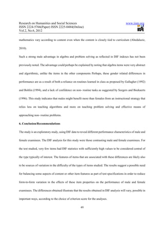 Research on Humanities and Social Sciences                                                    www.iiste.org
ISSN 2224-5766(Paper) ISSN 2225-0484(Online)
Vol.2, No.6, 2012

mathematics vary according to content even when the content is closely tied to curriculum (Abedalaziz,

2010).

Such a strong male advantage in algebra and problem solving as reflected in DIF indexes has not been

previously noted. The advantage could perhaps be explained by noting that algebra items were very abstract

and algorithmic, unlike the items in the other components Perhaps, these gender related differences in

performance are as a result of both a reliance on routines learned in class as proposed by Gallagher (1992)

and Bohlin (1994), and a lack of confidence on non- routine tasks as suggested by Seegers and Boekaerts

(1996). This study indicates that males might benefit more than females from an instructional strategy that

relies less on teaching algorithms and more on teaching problem solving and effective means of

approaching non- routine problems.

6. Conclusion/Recommendations

The study is an exploratory study, using DIF data to reveal different performance characteristics of male and

female examinees. The DIF analysis for this study were those contrasting male and female examinees. For

the test studied, very few items had DIF statistics with sufficiently high values to be considered central of

the type typically of interest. The features of items that are associated with these differences are likely also

to be sources of variation in the difficulty of the types of items studied. The results suggest a possible need

for balancing some aspects of content or other item features as part of test specifications in order to reduce

form-to-form variation in the effects of these item properties on the performance of male and female

examinees. The differences obtained illustrate that the results obtained in DIF analysis will vary, possible in

important ways, according to the choice of criterion score for the analyses.

                                                      49
 