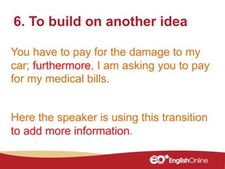 You have to pay for the damage to my
car; furthermore, I am asking you to pay
for my medical bills.
6. To build on another idea
Here the speaker is using this transition
to add more information.
 