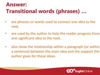 • are phrases or words used to connect one idea to the
next.
Answer:
Transitional words (phrases) …
• are used by the author to help the reader progress from
one significant idea to the next.
• also show the relationship within a paragraph (or within
a sentence) between the main idea and the support the
author gives for those ideas.
 