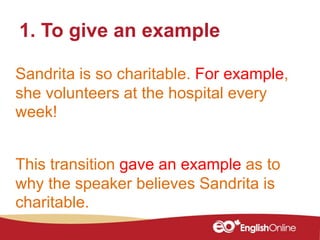 1. To give an example
Sandrita is so charitable. For example,
she volunteers at the hospital every
week!
This transition gave an example as to
why the speaker believes Sandrita is
charitable.
 