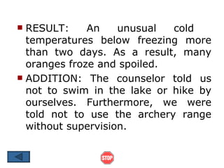  RESULT:     An    unusual  cold
  temperatures below freezing more
  than two days. As a result, many
  oranges froze and spoiled.
 ADDITION: The counselor told us
  not to swim in the lake or hike by
  ourselves. Furthermore, we were
  told not to use the archery range
  without supervision.
 