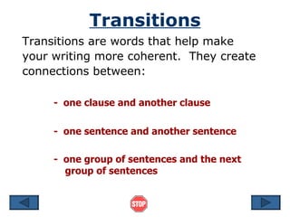 Transitions
Transitions are words that help make
your writing more coherent. They create
connections between:

     - one clause and another clause

     - one sentence and another sentence

     - one group of sentences and the next
       group of sentences
 