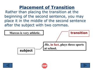 Placement of Transition
Rather than placing the transition at the
beginning of the second sentence, you may
place it in the middle of the second sentence
after the subject with two commas.

  Marcos is very athletic.                        transition


                              He, in fact, plays three sports
                             at school.
          subject
 