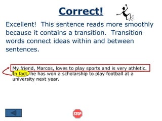 Correct!
Excellent! This sentence reads more smoothly
because it contains a transition. Transition
words connect ideas within and between
sentences.

 My friend, Marcos, loves to play sports and is very athletic.
 In fact, he has won a scholarship to play football at a
 university next year.
 