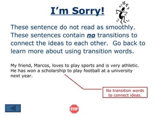I’m Sorry!
These sentence do not read as smoothly.
These sentences contain no transitions to
connect the ideas to each other. Go back to
learn more about using transition words.

My friend, Marcos, loves to play sports and is very athletic.
He has won a scholarship to play football at a university
next year.


                                             No transition words
                                              to connect ideas.
 