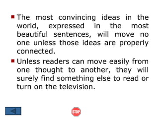  The most convincing ideas in the
  world, expressed in the most
  beautiful sentences, will move no
  one unless those ideas are properly
  connected.
 Unless readers can move easily from
  one thought to another, they will
  surely find something else to read or
  turn on the television.
 