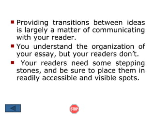  Providing transitions between ideas
  is largely a matter of communicating
  with your reader.
 You understand the organization of
  your essay, but your readers don’t.
 Your readers need some stepping
  stones, and be sure to place them in
  readily accessible and visible spots.
 