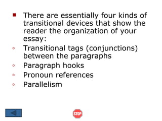    There are essentially four kinds of
    transitional devices that show the
    reader the organization of your
    essay:
o   Transitional tags (conjunctions)
    between the paragraphs
o   Paragraph hooks
o   Pronoun references
o   Parallelism
 
