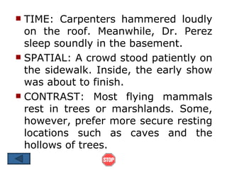  TIME: Carpenters hammered loudly
  on the roof. Meanwhile, Dr. Perez
  sleep soundly in the basement.
 SPATIAL: A crowd stood patiently on
  the sidewalk. Inside, the early show
  was about to finish.
 CONTRAST: Most flying mammals
  rest in trees or marshlands. Some,
  however, prefer more secure resting
  locations such as caves and the
  hollows of trees.
 