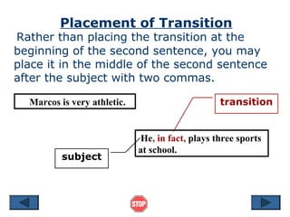 Placement of Transition
Rather than placing the transition at the
beginning of the second sentence, you may
place it in the middle of the second sentence
after the subject with two commas.
Marcos is very athletic.
He, in fact, plays three sports
at school.
subject
transition
 