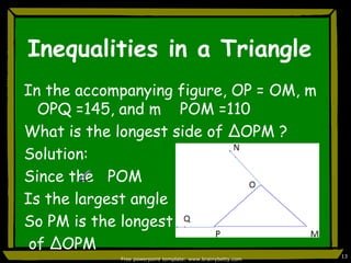 Inequalities in a TriangleIn the accompanying figure, OP = OM, m   OPQ =145, and m    POM =110What is the longest side of ∆OPM ?Solution:Since the   POMIs the largest angleSo PM is the longest side of ∆OPMFree powerpoint template: www.brainybetty.com13