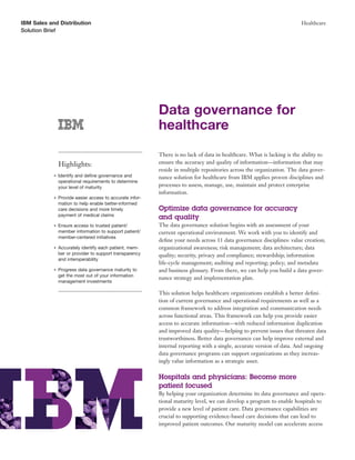 IBM Sales and Distribution                                                                                               Healthcare
Solution Brief




                                                           Data governance for
                                                           healthcare
                                                           There is no lack of data in healthcare. What is lacking is the ability to
                Highlights:                                ensure the accuracy and quality of information—information that may
                                                           reside in multiple repositories across the organization. The data gover-
            ●   Identify and deﬁne governance and          nance solution for healthcare from IBM applies proven disciplines and
                operational requirements to determine
                your level of maturity                     processes to assess, manage, use, maintain and protect enterprise
                                                           information.
            ●   Provide easier access to accurate infor-
                mation to help enable better-informed
                care decisions and more timely             Optimize data governance for accuracy
                payment of medical claims
                                                           and quality
            ●   Ensure access to trusted patient/          The data governance solution begins with an assessment of your
                member information to support patient/     current operational environment. We work with you to identify and
                member-centered initiatives
                                                           deﬁne your needs across 11 data governance disciplines: value creation;
            ●   Accurately identify each patient, mem-     organizational awareness; risk management; data architecture; data
                ber or provider to support transparency    quality; security, privacy and compliance; stewardship; information
                and interoperability
                                                           life-cycle management; auditing and reporting; policy; and metadata
            ●   Progress data governance maturity to       and business glossary. From there, we can help you build a data gover-
                get the most out of your information
                                                           nance strategy and implementation plan.
                management investments

                                                           This solution helps healthcare organizations establish a better deﬁni-
                                                           tion of current governance and operational requirements as well as a
                                                           common framework to address integration and communication needs
                                                           across functional areas. This framework can help you provide easier
                                                           access to accurate information—with reduced information duplication
                                                           and improved data quality—helping to prevent issues that threaten data
                                                           trustworthiness. Better data governance can help improve external and
                                                           internal reporting with a single, accurate version of data. And ongoing
                                                           data governance programs can support organizations as they increas-
                                                           ingly value information as a strategic asset.

                                                           Hospitals and physicians: Become more
                                                           patient focused
                                                           By helping your organization determine its data governance and opera-
                                                           tional maturity level, we can develop a program to enable hospitals to
                                                           provide a new level of patient care. Data governance capabilities are
                                                           crucial to supporting evidence-based care decisions that can lead to
                                                           improved patient outcomes. Our maturity model can accelerate access
 