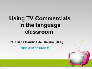 Using TV Commercials
   in the language
     classroom
Dra. Eliane Carolina de Oliveira (UFG)
        ecaol2@yahoo.com
 