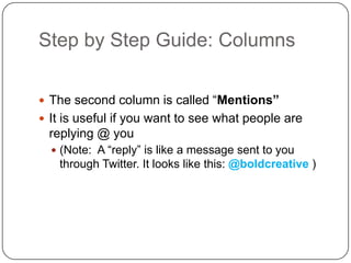 Step by Step Guide: Columns	The second column is called “Mentions”It is useful if you want to see what people are replying @ you(Note:  A “reply” is like a message sent to you through Twitter. It looks like this: @boldcreative)