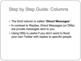 Step by Step Guide: Columns	The third column is called “Direct Messages”In contrast to Replies, Direct Messages (or DMs) are private messages sent to youUsing DMs is useful if you don’t want to flood your own Twitter with replies to specific people