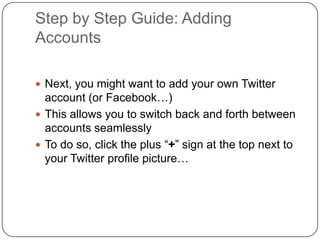 Step by Step Guide: Adding AccountsNext, you might want to add your own Twitter account (or Facebook…)This allows you to switch back and forth between accounts seamlesslyTo do so, click the plus “+” sign at the top next to your Twitter profile picture…
