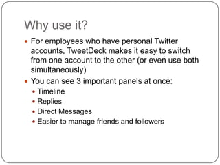 Why use it?For employees who have personal Twitter accounts, TweetDeck makes it easy to switch from one account to the other (or even use both simultaneously)You can see 3 important panels at once:TimelineRepliesDirect MessagesEasier to manage friends and followers