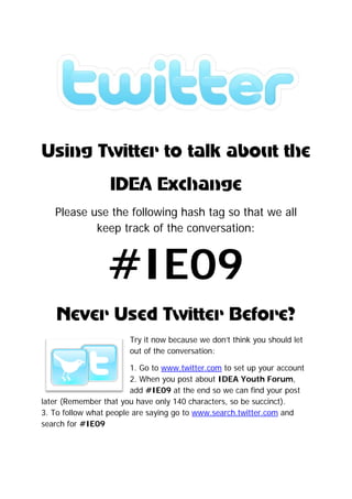 



Us
 sing Twitter to talk ab t the
            r       k bout e
                  ID Exc nge
                   DEA chan
   Please u the follow
          use e       wing h
                           hash ta so that we all
                                 ag         e
           keep track o the conversation
                      of               n:



                  #IE0
                  #IE 9
    Neve Used witter efor
    N er U d Tw r Be re?
                       Try it n
                              now becau we d
                                      use     don’t think you sho
                                                        k       ould let
                       out of t conve
                               the    ersation:

                      1. Go to www.tw
                              o       witter.com to set up your account
                                               m                 a
                      2. Whe you po about IDEA Yo
                            en       ost                outh For rum,
                      add #I IE09 at t end so we can find you post
                                     the               n         ur
later (
      (Rememb that y have only 140 characte so be succinct
              ber  you               0         ers,    e          t).
3. To follow wh people are say
              hat            ying go to www.se
                                      o        earch.twiitter.com and
search for #IE
      h       E09
 