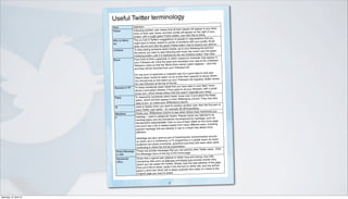 Useful Twitter terminology
                        Term              Definition
                                                                                          tweets will appear in your feed.
                        Follow            Following another user means that all their
                                                                                              appear on the right of your
                                          Click on their user name, and their profile will
                                                                                             t click this to follow.
                                          screen, with a bright green Follow button. Jus
                                                                                         ple or organizations that you
                        Who to follow     This is a list of Twitter’s suggestions of peo
                                                                                           ilarity with your profile. Scroll
                        list              might want to follow, based on points of sim
                                                                                          ton next to anyone you want to.
                                          down the list and click the green Follow but
                                                                                         to your following list and find
                        Unfollow          To stop seeing someone else’s tweets, go
                                                                                        hover the cursor over the green
                                          the person you want to stop following and
                                                                                               Unfollow button, then click.
                                          Following button until it is replaced by the red
                                                                                         avoury character may appear in
                        Block              From time to time a spammer or other uns
                                                                                         ulders icon next to the unwanted
                                           your Followers list. Click the head and sho
                                                                                             e]’ option appears – click this
                                           follower’s name so that the ‘Block [their nam
                                                                                         ers list.
                                           and they will be removed from your Follow
                                                                                          it’s a good idea to click also
                                           For any form of spammer or malware user
                                                                                         t their capacity to annoy others.
                                           ‘Repor t [their name] for spam’ so as to limi
                                                                                              ers’ list regularly. Twitter shows
                                           You should look at and weed out your ‘Follow
                                           the new followers at the top of the list.
                                                                                              e seen in your feed, hover
                         Ret weet or RT    To share somebody else’s tweet that you hav
                                                                                           all your followers, with a small
                                            above it and select retweet. It then goes to
                                                                                              n’t originally your tweet.
                                            arrow icon, which shows others that this was
                                                                                              over it and select the Reply
                         Reply              To respond to somebody else’s tweet, hover
                                                                                               ions column. They may also
                                            option, which will then appear in their @Ment
                                                                                             mn.
                                            reply to you, so check your @Mentions colu
                                                                                           another user. Also the first par t of
                         @                  Used in tweets when you want to mention
                                                                                          SEimpactblog
                                            every Twitter user name – for example @L
                                                                                            n others have mentioned you.
                         Mentions           Check your @Mentions column to see whe
                                                                                               r topics are referred to as
                         #                   Hashtag – used to categorize tweets. Popula
                                                                                                ied by hashtags, such as
                                             trending topics and are sometimes accompan
                                                                                             them listed on the home page
                                             #london2012 #davidwilletts. Click on any of
                                                                                           many different users. Including
                                             and you’ll see a list of related tweets from
                                                                                             a tweet may attract more
                                             popular hashtags that are already in use in
                                             attention.
                                                                                          nel’ communication around
                                         Hashtags are also used as par t of ‘backchan
                                                                                          e or a global event. An event
                                         an event, be it a conference, a TV programm
                                                                                        and links with each other while
                                         audience can share comments, questions
                                         continuing to follow the formal presentation.
                                                                                        send to other Twitter users. Click
                          Direct Message These are private messages that you can
                                                                                         page.
                          or DM          the Message menu at the top of the home
                                                                                        long and clumsy, free URL
                          Shortened      Given that a typical web address is rather
                                                                                        url.com provide shorter links
                          URLs           shortening sites such as bitly.com and tiny
                                                                                          y the web address of the page
                                         which you can paste into tweets. Simply cop
                                                                                          on either site, and you will be
                                          that you’d like to share, paste it into the box
                                                                                           y who clicks on it back to the
                                          given a short link which will re-direct anybod
                                          original page you want to share.


                                                                            3




Saturday, 21 April 12
 
