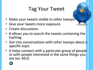 Tag Your Tweet Make your tweets visible to other tweeps Give your tweets more exposure Create discussions # allows you to search the tweets containing the hashtag  Get into conversations with other tweeps about a specific topic It helps connect with a particular group of people or with people interested in the same things you are (ex. #ZU)  