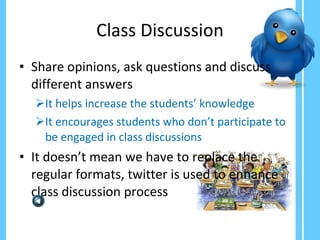 Class Discussion Share opinions, ask questions and discuss different answers It helps increase the students’ knowledge It encourages students who don’t participate to be engaged in class discussions  It doesn’t mean we have to replace the regular formats, twitter is used to enhance class discussion process 