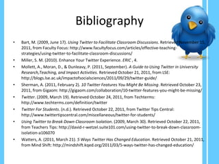 Bibliography Bart, M. (2009, June 17).  Using Twitter to Facilitate Classroom Discussions . Retrieved November 15, 2011, from Faculty Focus: http://www.facultyfocus.com/articles/effective-teaching-strategies/using-twitter-to-facilitate-classroom-discussions/ Miller, S. M. (2010). Enhance Your Twitter Experience.  ERIC  , 4. Mollett, A., Moran, D., & Dunleavy, P. (2011, September).  A Guide to Using Twitter in University Research,Teaching, and Impact Activities . Retrieved October 21, 2011, from LSE: http://blogs.lse.ac.uk/impactofsocialsciences/2011/09/29/twitter-guide/ Sherman, A. (2011, February 2).  10 Twitter Features You Might Be Missing . Retrieved October 23, 2011, from Gigaom: http://gigaom.com/collaboration/10-twitter-features-you-might-be-missing/ Twitter . (2009, March 19). Retrieved October 24, 2011, from Techterms: http://www.techterms.com/definition/twitter Twitter For Students . (n.d.). Retrieved October 22, 2011, from Twitter Tips Central: http://www.twittertipscentral.com/miscellaneous/twitter-for-students/ Using Twitter to Break Down Classroom Isolation . (2009, March 30). Retrieved October 22, 2011, from Teachers Tips: http://david-r-wetzel.suite101.com/using-twitter-to-break-down-classroom-isolation-a106070 Watters, A. (2011, March 21).  5 Ways Twitter Has Changed Education . Retrieved October 21, 2011, from Mind Shift: http://mindshift.kqed.org/2011/03/5-ways-twitter-has-changed-education/ 