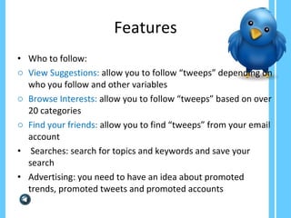 Features Who to follow: View Suggestions:  allow you to follow “tweeps” depending on who you follow and other variables Browse Interests:  allow you to follow “tweeps” based on over 20 categories Find your friends:  allow you to find “tweeps” from your email account Searches: search for topics and keywords and save your search Advertising: you need to have an idea about promoted trends, promoted tweets and promoted accounts 
