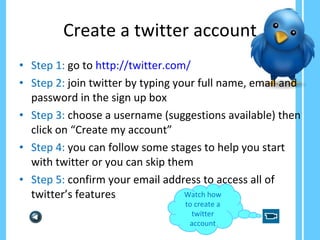 Create a twitter account Step 1:  go to  http://twitter.com/ Step 2:  join twitter by typing your full name, email and password in the sign up box Step 3:  choose a username (suggestions available) then click on “Create my account” Step 4:  you can follow some stages to help you start with twitter or you can skip them Step 5:  confirm your email address to access all of twitter’s features  Watch how to create a twitter account 