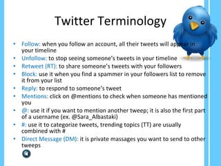 Twitter Terminology Follow:   when you follow an account, all their tweets will appear in your timeline Unfollow:  to stop seeing someone’s tweets in your timeline  Retweet (RT):  to share someone’s tweets with your followers Block:  use it when you find a spammer in your followers list to remove it from your list Reply:  to respond to someone’s tweet Mentions:  click on @mentions to check when someone has mentioned you @:  use it if you want to mention another tweep; it is also the first part of a username (ex. @Sara_Albastaki) #:  use it to categorize tweets, trending topics (TT) are usually combined with #  Direct Message (DM):  it is private massages you want to send to other tweeps 