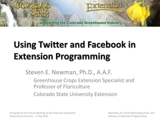 Using Twitter and Facebook in Extension Programming Steven E. Newman, Ph.D., A.A.F. Greenhouse Crops Extension Specialist and Professor of Floriculture Colorado State University Extension Presented at the Annual Meeting of the American Society for Horticultural Sciences -- 4 Aug 2010 Workshop 22: Social Networking Tools and Delivery of Extension Programming 