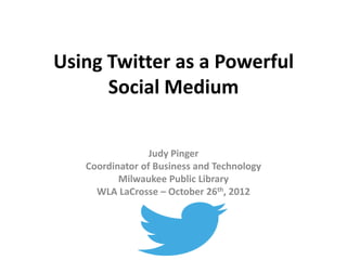 Using Twitter as a Powerful
      Social Medium

                 Judy Pinger
   Coordinator of Business and Technology
          Milwaukee Public Library
     WLA LaCrosse – October 26th, 2012
 