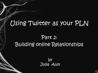 Using Twitter as your PLN

            Part 2:
 Building online Relationships


                by
           Julia Ault
 