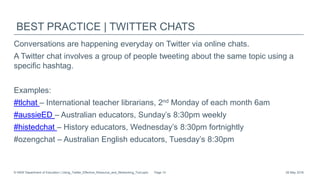 BEST PRACTICE | TWITTER CHATS
Conversations are happening everyday on Twitter via online chats.
A Twitter chat involves a group of people tweeting about the same topic using a
specific hashtag.
Examples:
#tlchat – International teacher librarians, 2nd Monday of each month 6am
#aussieED – Australian educators, Sunday’s 8:30pm weekly
#histedchat – History educators, Wednesday’s 8:30pm fortnightly
​#ozengchat – Australian English educators, Tuesday’s 8:30pm
26 May 2016© NSW Department of Education | Using_Twitter_Effective_Resource_and_Networking_Tool.pptx Page 10
 